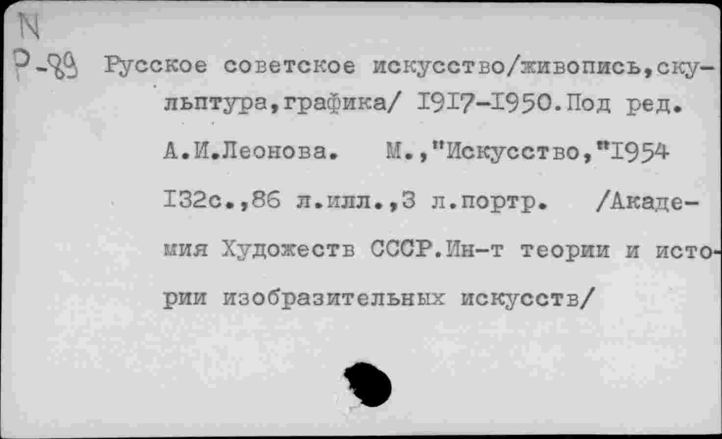 ﻿N
“Э-ЗД Русское советское искусство/живопись,скульптура, графика/ 1917-1950.Под ред. А.И.Леонова.	М.,"Искусство,”195^
132с.,86 л.илл.,3 л.портр. /Академия Художеств СССР.Ин-т теории и истории изобразительных искусств/